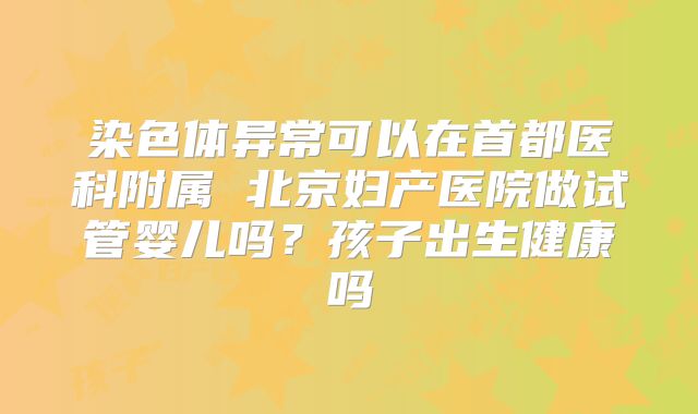 染色体异常可以在首都医科附属 北京妇产医院做试管婴儿吗？孩子出生健康吗