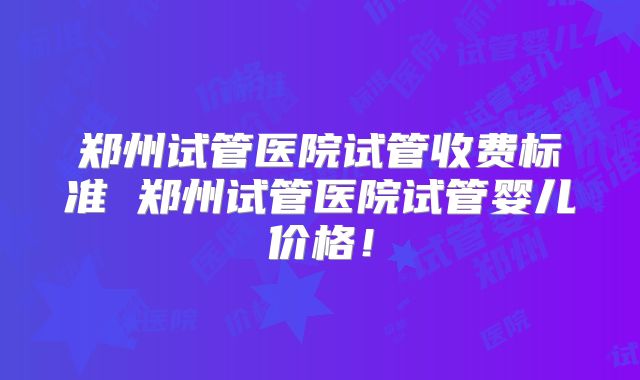 郑州试管医院试管收费标准 郑州试管医院试管婴儿价格！