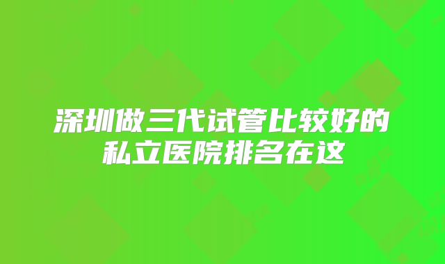 深圳做三代试管比较好的私立医院排名在这