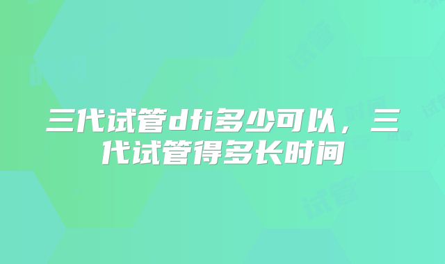 三代试管dfi多少可以，三代试管得多长时间