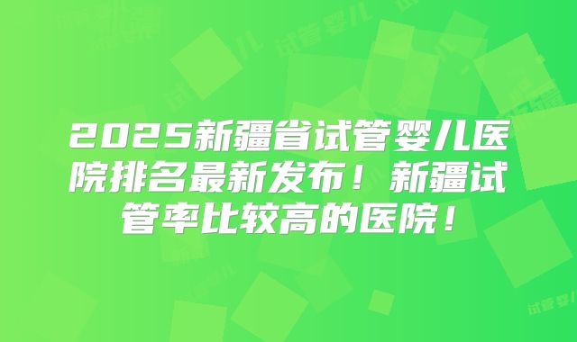 2025新疆省试管婴儿医院排名最新发布!新疆试管率比较高的医院!
