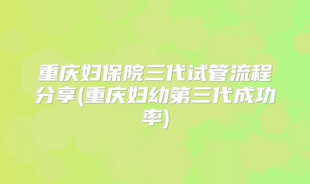 重庆妇保院三代试管流程分享(重庆妇幼第三代成功率)