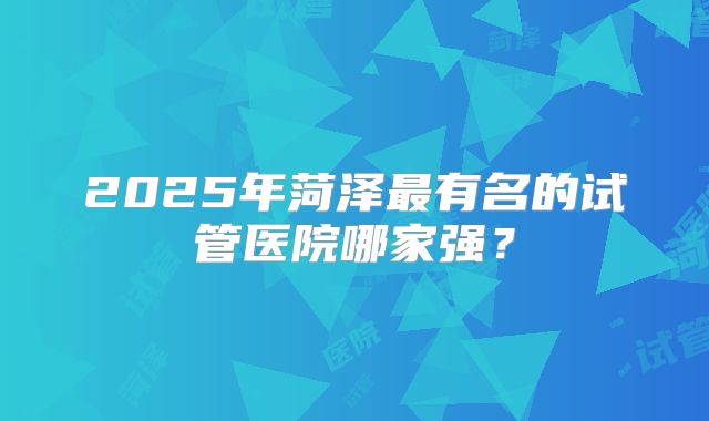 2025年菏泽最有名的试管医院哪家强？
