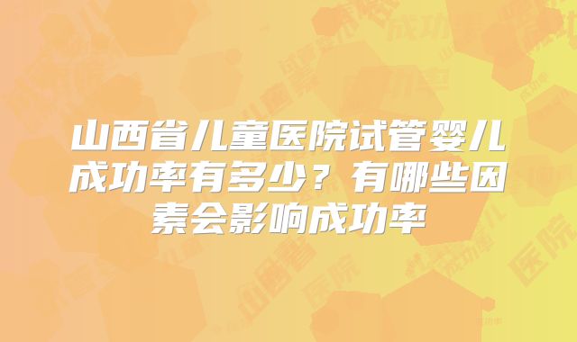 山西省儿童医院试管婴儿成功率有多少?有哪些因素会影响成功率