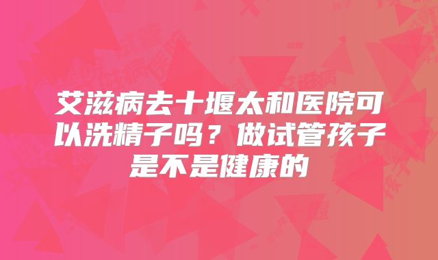 艾滋病去十堰太和医院可以洗精子吗?做试管孩子是不是健康的