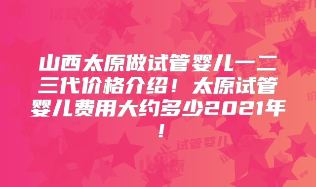 山西太原做试管婴儿一二三代价格介绍！太原试管婴儿费用大约多少2021年！