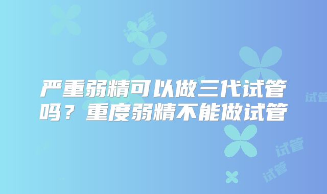严重弱精可以做三代试管吗?重度弱精不能做试管