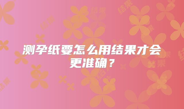 测孕纸要怎么用结果才会更准确？