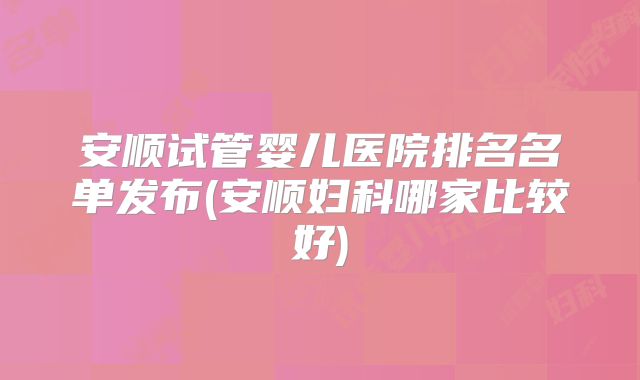 安顺试管婴儿医院排名名单发布(安顺妇科哪家比较好)