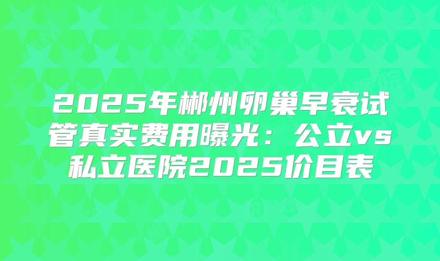 2025年郴州卵巢早衰试管真实费用曝光:公立vs私立医院2025价目表
