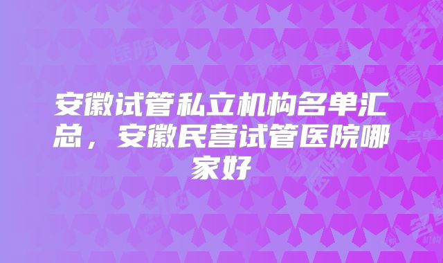 安徽试管私立机构名单汇总，安徽民营试管医院哪家好