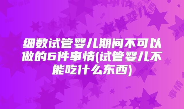 细数试管婴儿期间不可以做的6件事情(试管婴儿不能吃什么东西)