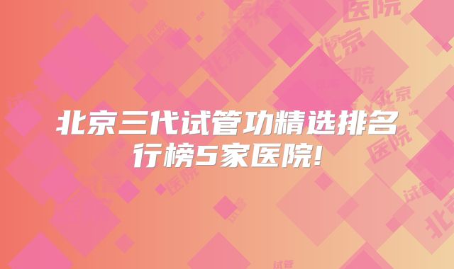 北京三代试管功精选排名行榜5家医院!
