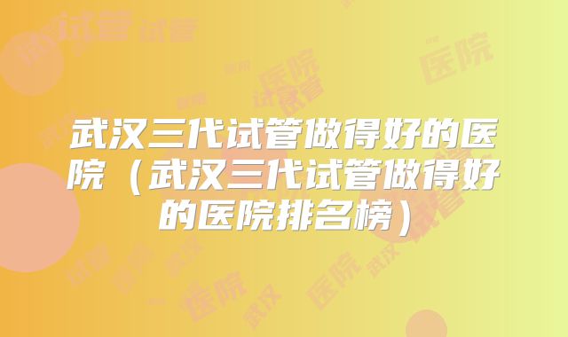 武汉三代试管做得好的医院（武汉三代试管做得好的医院排名榜）