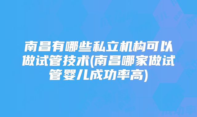 南昌有哪些私立机构可以做试管技术(南昌哪家做试管婴儿成功率高)