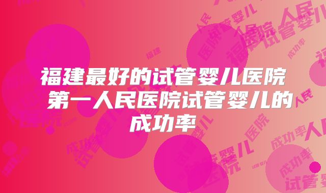 福建最好的试管婴儿医院 第一人民医院试管婴儿的成功率