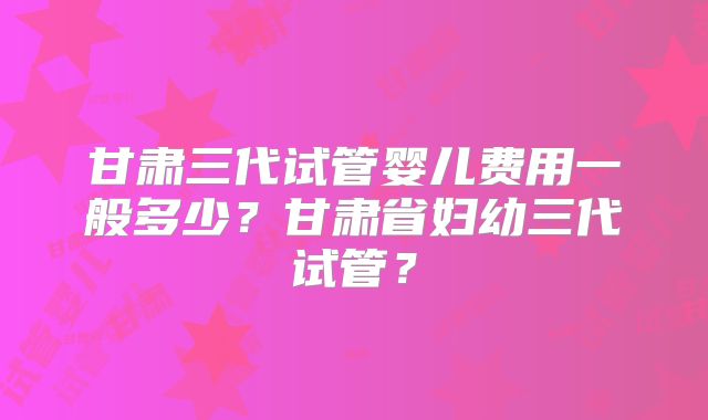 甘肃三代试管婴儿费用一般多少?甘肃省妇幼三代试管?