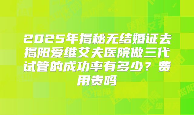 2025年揭秘无结婚证去揭阳爱维艾夫医院做三代试管的成功率有多少?费用贵吗