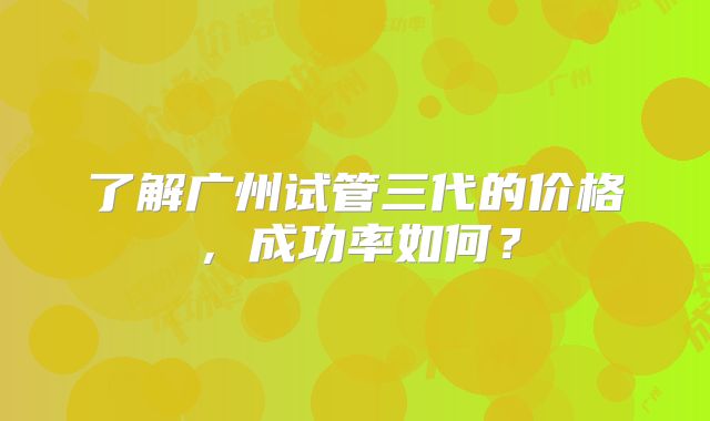 了解广州试管三代的价格，成功率如何？