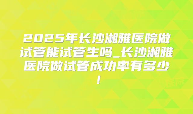 2025年长沙湘雅医院做试管能试管生吗_长沙湘雅医院做试管成功率有多少！