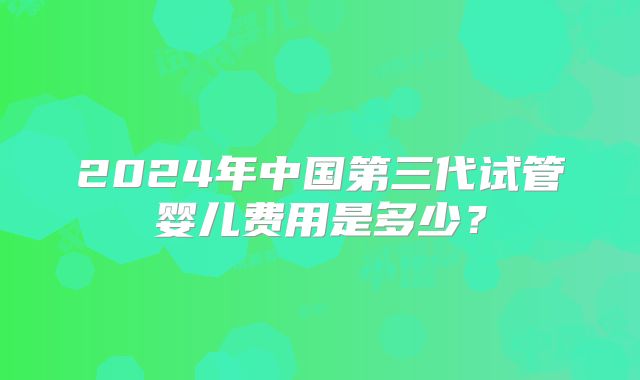 2024年中国第三代试管婴儿费用是多少?