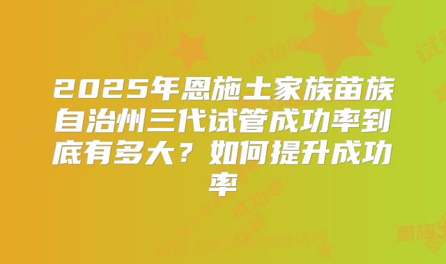 2025年恩施土家族苗族自治州三代试管成功率到底有多大？如何提升成功率