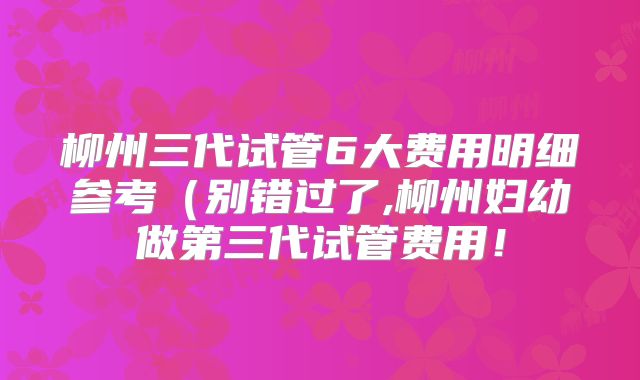 柳州三代试管6大费用明细参考(别错过了,柳州妇幼做第三代试管费用!