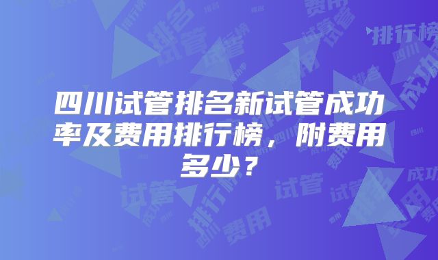 四川试管排名新试管成功率及费用排行榜，附费用多少？