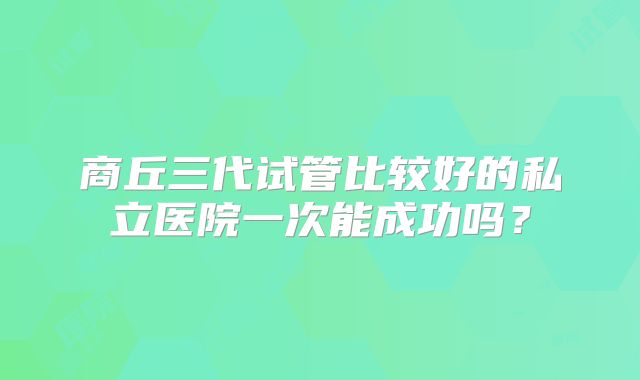 商丘三代试管比较好的私立医院一次能成功吗？