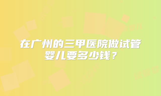 在广州的三甲医院做试管婴儿要多少钱？