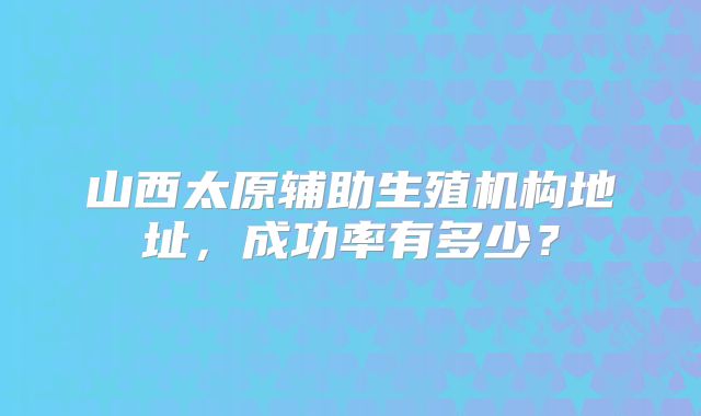 山西太原辅助生殖机构地址，成功率有多少？