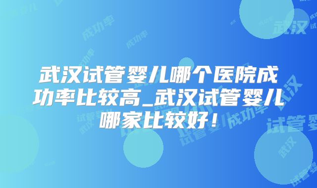 武汉试管婴儿哪个医院成功率比较高_武汉试管婴儿哪家比较好!