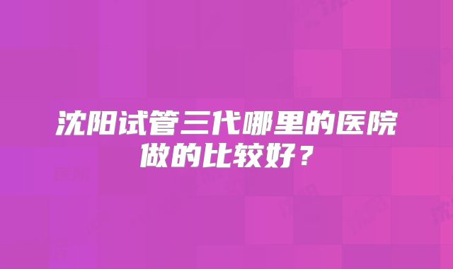 沈阳试管三代哪里的医院做的比较好？
