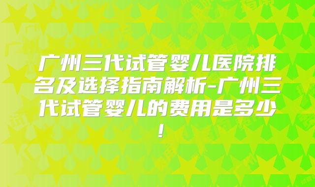 广州三代试管婴儿医院排名及选择指南解析-广州三代试管婴儿的费用是多少！