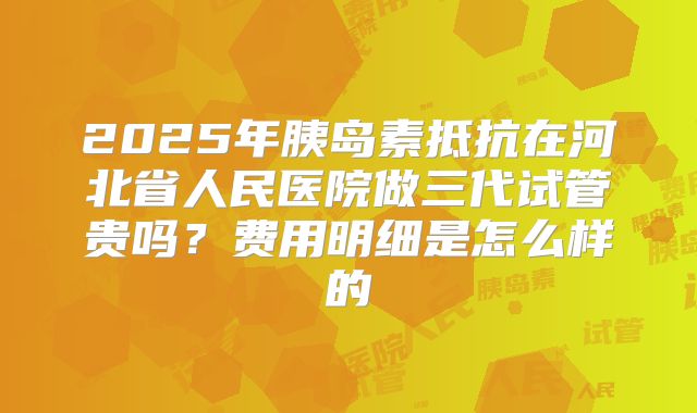 2025年胰岛素抵抗在河北省人民医院做三代试管贵吗?费用明细是怎么样的