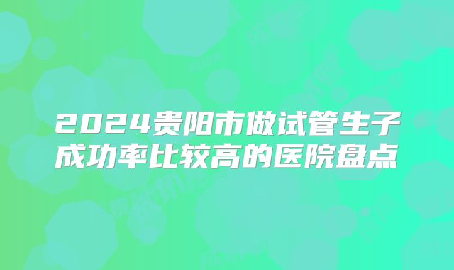 2024贵阳市做试管生子成功率比较高的医院盘点