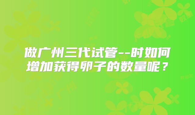 做广州三代试管--时如何增加获得卵子的数量呢?