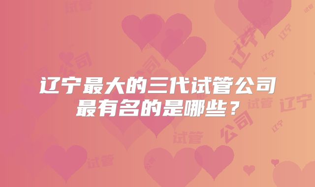 辽宁最大的三代试管公司最有名的是哪些？