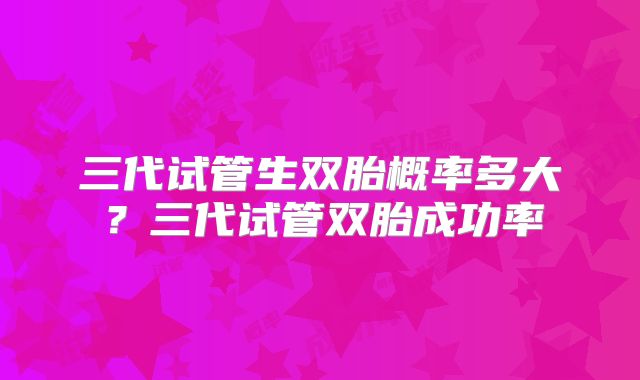 三代试管生双胎概率多大?三代试管双胎成功率
