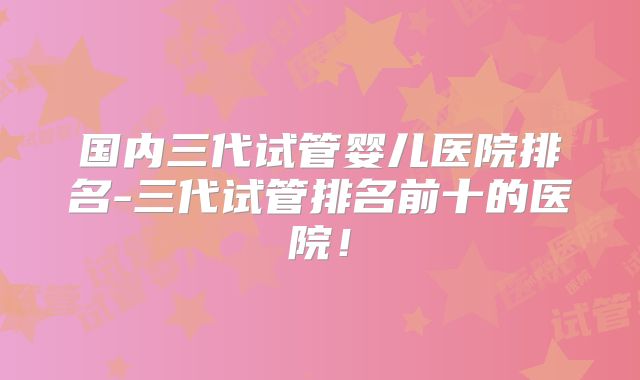国内三代试管婴儿医院排名-三代试管排名前十的医院！