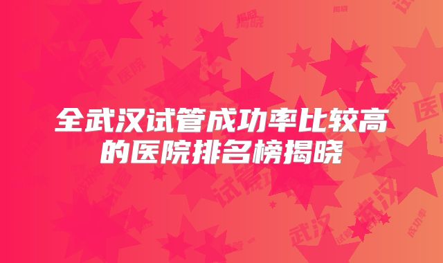 全武汉试管成功率比较高的医院排名榜揭晓