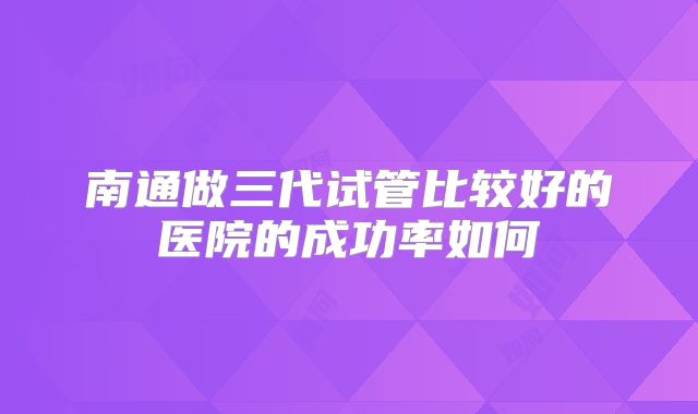 南通做三代试管比较好的医院的成功率如何
