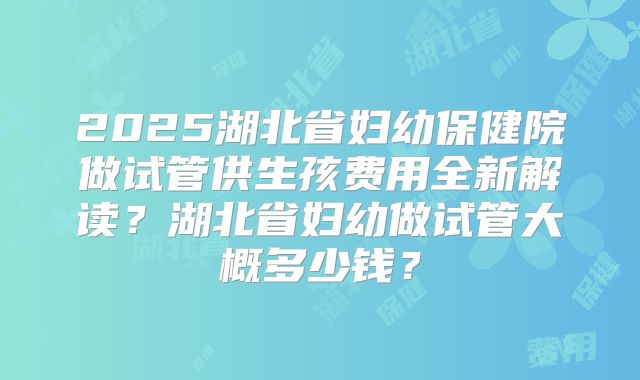 2025湖北省妇幼保健院做试管供生孩费用全新解读?湖北省妇幼做试管大概多少钱?