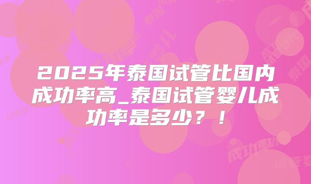 2025年泰国试管比国内成功率高_泰国试管婴儿成功率是多少?!