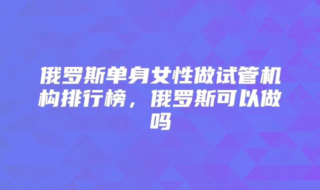 俄罗斯单身女性做试管机构排行榜，俄罗斯可以做吗