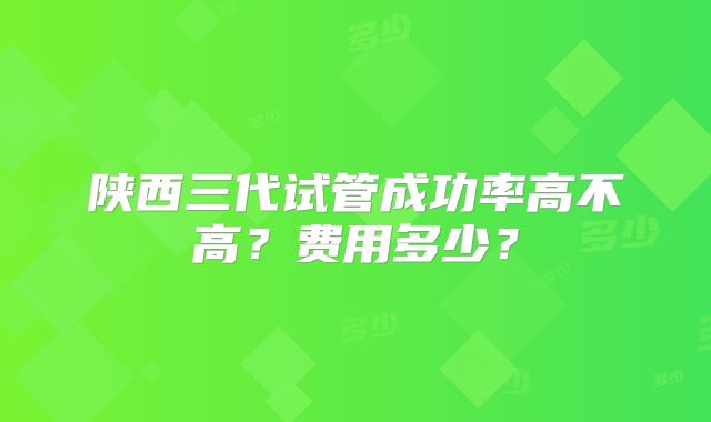 陕西三代试管成功率高不高?费用多少?