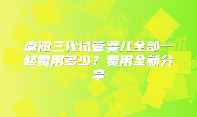 南阳三代试管婴儿全部一起费用多少？费用全新分享