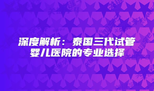 深度解析:泰国三代试管婴儿医院的专业选择