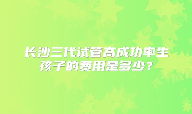 长沙三代试管高成功率生孩子的费用是多少?