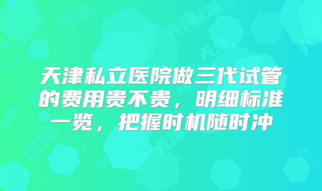 天津私立医院做三代试管的费用贵不贵，明细标准一览，把握时机随时冲
